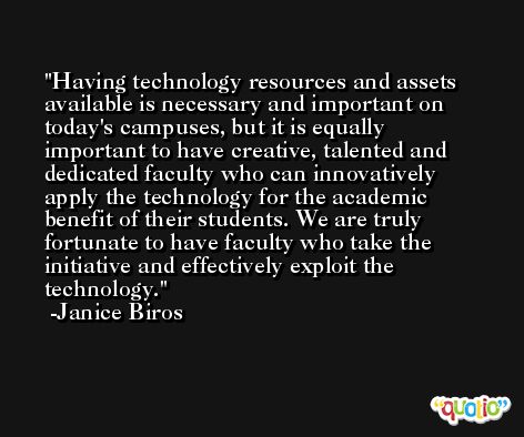 Having technology resources and assets available is necessary and important on today's campuses, but it is equally important to have creative, talented and dedicated faculty who can innovatively apply the technology for the academic benefit of their students. We are truly fortunate to have faculty who take the initiative and effectively exploit the technology. -Janice Biros