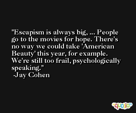 Escapism is always big, ... People go to the movies for hope. There's no way we could take 'American Beauty' this year, for example. We're still too frail, psychologically speaking. -Jay Cohen