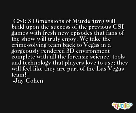 CSI: 3 Dimensions of Murder(tm) will build upon the success of the previous CSI games with fresh new episodes that fans of the show will truly enjoy. We take the crime-solving team back to Vegas in a gorgeously rendered 3D environment complete with all the forensic science, tools and technology that players love to use; they will feel like they are part of the Las Vegas team! -Jay Cohen