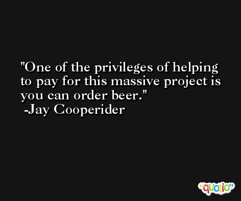 One of the privileges of helping to pay for this massive project is you can order beer. -Jay Cooperider