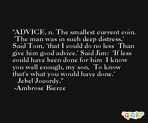 ADVICE, n. The smallest current coin.   'The man was in such deep distress,'  Said Tom, 'that I could do no less  Than give him good advice.' Said Jim:  'If less could have been done for him  I know you well enough, my son,  To know that's what you would have done.'               Jebel Jocordy. -Ambrose Bierce