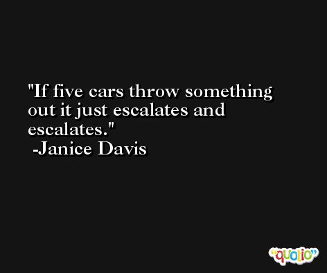 If five cars throw something out it just escalates and escalates. -Janice Davis