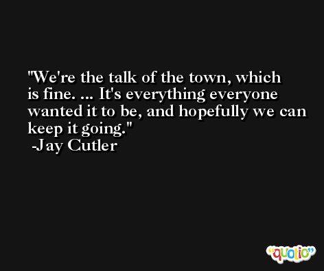 We're the talk of the town, which is fine. ... It's everything everyone wanted it to be, and hopefully we can keep it going. -Jay Cutler