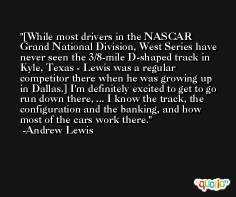 [While most drivers in the NASCAR Grand National Division, West Series have never seen the 3/8-mile D-shaped track in Kyle, Texas - Lewis was a regular competitor there when he was growing up in Dallas.] I'm definitely excited to get to go run down there, ... I know the track, the configuration and the banking, and how most of the cars work there. -Andrew Lewis