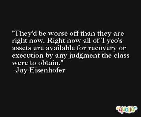 They'd be worse off than they are right now. Right now all of Tyco's assets are available for recovery or execution by any judgment the class were to obtain. -Jay Eisenhofer