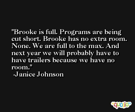 Brooke is full. Programs are being cut short. Brooke has no extra room. None. We are full to the max. And next year we will probably have to have trailers because we have no room. -Janice Johnson