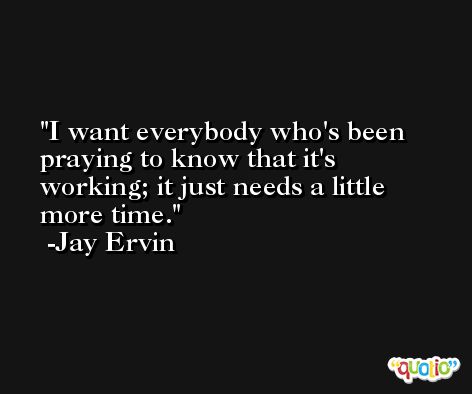 I want everybody who's been praying to know that it's working; it just needs a little more time. -Jay Ervin