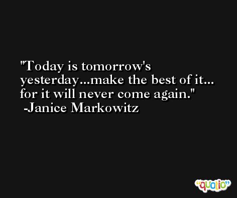 Today is tomorrow's yesterday...make the best of it... for it will never come again. -Janice Markowitz