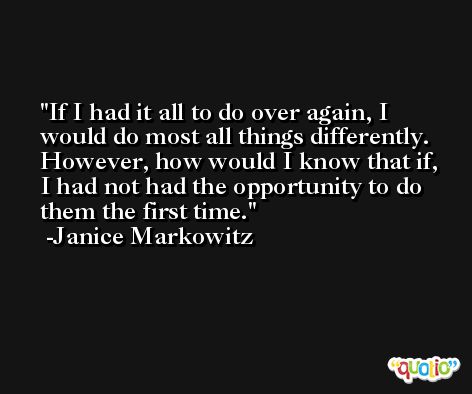 If I had it all to do over again, I would do most all things differently. However, how would I know that if, I had not had the opportunity to do them the first time. -Janice Markowitz