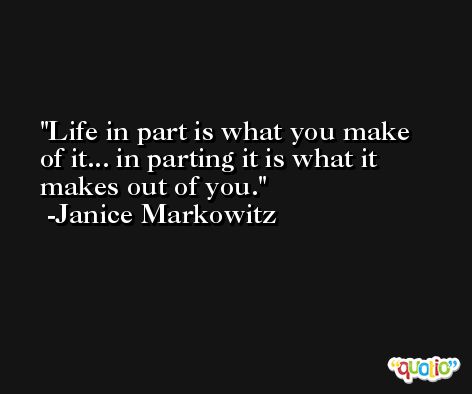 Life in part is what you make of it... in parting it is what it makes out of you. -Janice Markowitz