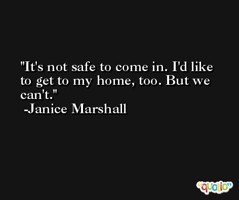 It's not safe to come in. I'd like to get to my home, too. But we can't. -Janice Marshall