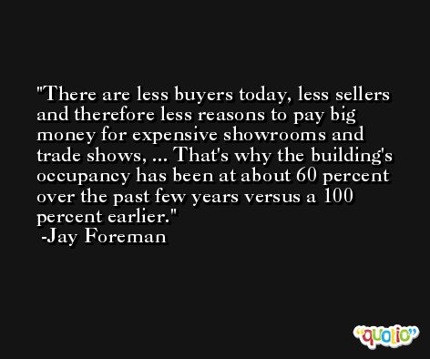 There are less buyers today, less sellers and therefore less reasons to pay big money for expensive showrooms and trade shows, ... That's why the building's occupancy has been at about 60 percent over the past few years versus a 100 percent earlier. -Jay Foreman
