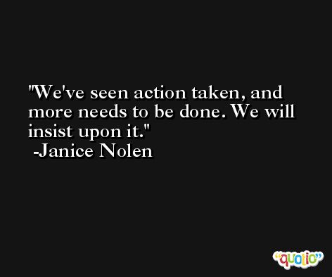 We've seen action taken, and more needs to be done. We will insist upon it. -Janice Nolen