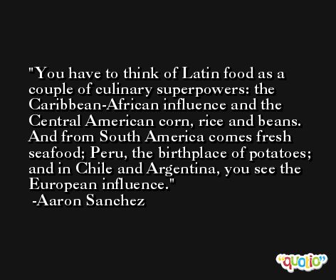 You have to think of Latin food as a couple of culinary superpowers: the Caribbean-African influence and the Central American corn, rice and beans. And from South America comes fresh seafood; Peru, the birthplace of potatoes; and in Chile and Argentina, you see the European influence. -Aaron Sanchez