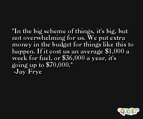 In the big scheme of things, it's big, but not overwhelming for us. We put extra money in the budget for things like this to happen. If it cost us an average $1,000 a week for fuel, or $36,000 a year, it's going up to $70,000. -Jay Frye
