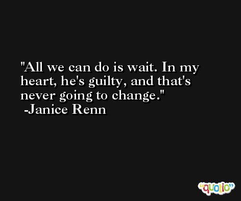 All we can do is wait. In my heart, he's guilty, and that's never going to change. -Janice Renn