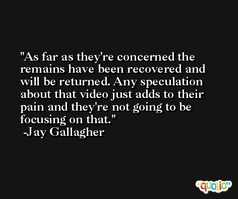 As far as they're concerned the remains have been recovered and will be returned. Any speculation about that video just adds to their pain and they're not going to be focusing on that. -Jay Gallagher