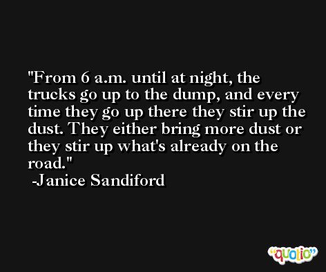From 6 a.m. until at night, the trucks go up to the dump, and every time they go up there they stir up the dust. They either bring more dust or they stir up what's already on the road. -Janice Sandiford