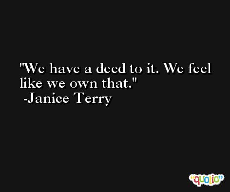 We have a deed to it. We feel like we own that. -Janice Terry