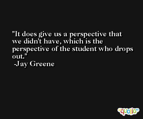 It does give us a perspective that we didn't have, which is the perspective of the student who drops out. -Jay Greene