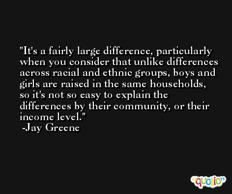 It's a fairly large difference, particularly when you consider that unlike differences across racial and ethnic groups, boys and girls are raised in the same households, so it's not so easy to explain the differences by their community, or their income level. -Jay Greene