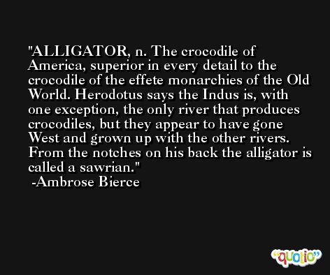 ALLIGATOR, n. The crocodile of America, superior in every detail to the crocodile of the effete monarchies of the Old World. Herodotus says the Indus is, with one exception, the only river that produces crocodiles, but they appear to have gone West and grown up with the other rivers. From the notches on his back the alligator is called a sawrian. -Ambrose Bierce