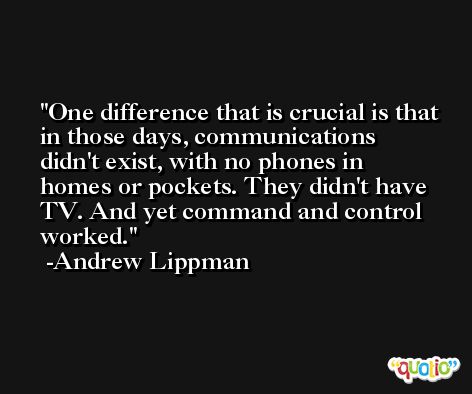One difference that is crucial is that in those days, communications didn't exist, with no phones in homes or pockets. They didn't have TV. And yet command and control worked. -Andrew Lippman