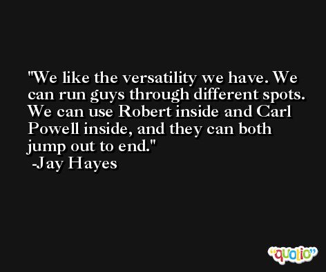 We like the versatility we have. We can run guys through different spots. We can use Robert inside and Carl Powell inside, and they can both jump out to end. -Jay Hayes