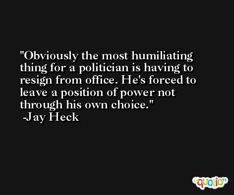 Obviously the most humiliating thing for a politician is having to resign from office. He's forced to leave a position of power not through his own choice. -Jay Heck