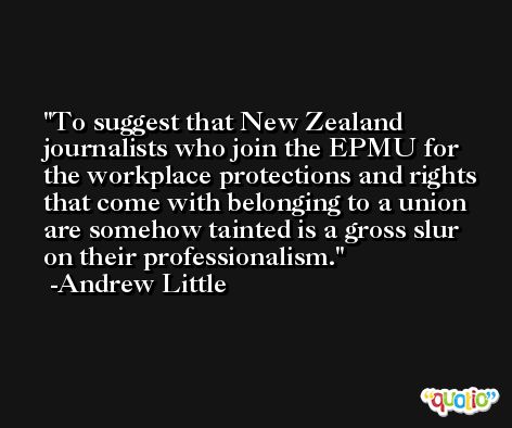 To suggest that New Zealand journalists who join the EPMU for the workplace protections and rights that come with belonging to a union are somehow tainted is a gross slur on their professionalism. -Andrew Little
