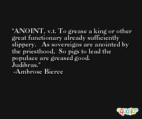 ANOINT, v.t. To grease a king or other great functionary already sufficiently slippery.   As sovereigns are anointed by the priesthood,  So pigs to lead the populace are greased good.                Judibras. -Ambrose Bierce