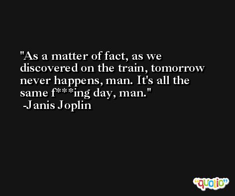 As a matter of fact, as we discovered on the train, tomorrow never happens, man. It's all the same f***ing day, man. -Janis Joplin