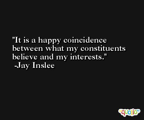 It is a happy coincidence between what my constituents believe and my interests. -Jay Inslee