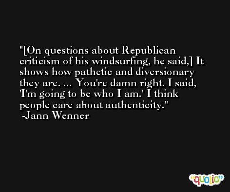 [On questions about Republican criticism of his windsurfing, he said,] It shows how pathetic and diversionary they are. ... You're damn right. I said, 'I'm going to be who I am.' I think people care about authenticity. -Jann Wenner