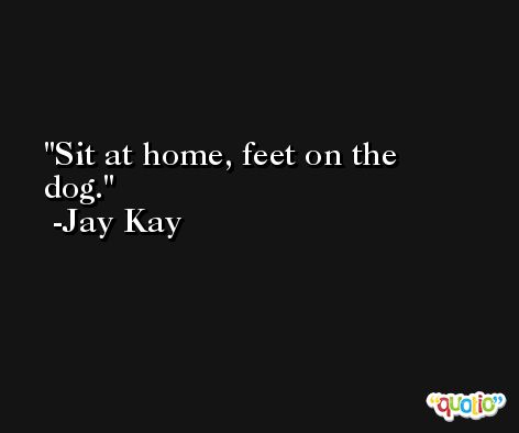 Sit at home, feet on the dog. -Jay Kay