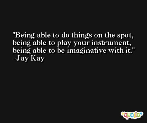 Being able to do things on the spot, being able to play your instrument, being able to be imaginative with it. -Jay Kay
