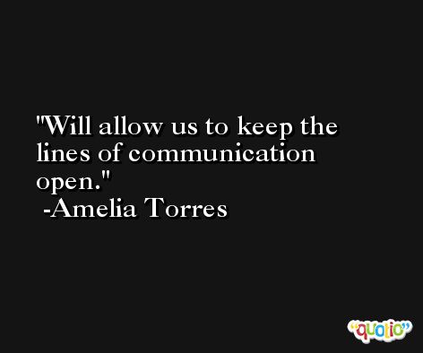 Will allow us to keep the lines of communication open. -Amelia Torres