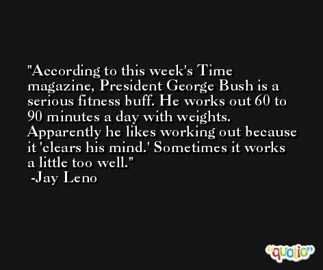 According to this week's Time magazine, President George Bush is a serious fitness buff. He works out 60 to 90 minutes a day with weights. Apparently he likes working out because it 'clears his mind.' Sometimes it works a little too well. -Jay Leno