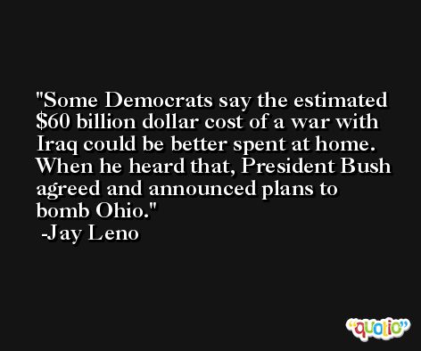Some Democrats say the estimated $60 billion dollar cost of a war with Iraq could be better spent at home. When he heard that, President Bush agreed and announced plans to bomb Ohio. -Jay Leno