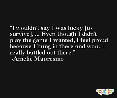I wouldn't say I was lucky [to survive], ... Even though I didn't play the game I wanted, I feel proud because I hung in there and won. I really battled out there. -Amelie Mauresmo