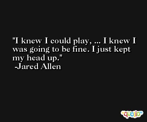 I knew I could play, ... I knew I was going to be fine. I just kept my head up. -Jared Allen
