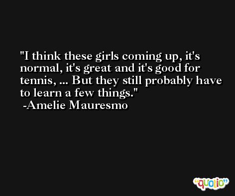 I think these girls coming up, it's normal, it's great and it's good for tennis, ... But they still probably have to learn a few things. -Amelie Mauresmo