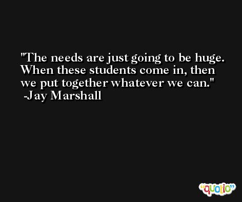 The needs are just going to be huge. When these students come in, then we put together whatever we can. -Jay Marshall