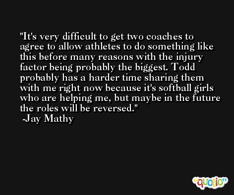 It's very difficult to get two coaches to agree to allow athletes to do something like this before many reasons with the injury factor being probably the biggest. Todd probably has a harder time sharing them with me right now because it's softball girls who are helping me, but maybe in the future the roles will be reversed. -Jay Mathy