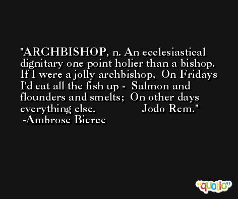 ARCHBISHOP, n. An ecclesiastical dignitary one point holier than a bishop.   If I were a jolly archbishop,  On Fridays I'd eat all the fish up -  Salmon and flounders and smelts;  On other days everything else.                Jodo Rem. -Ambrose Bierce