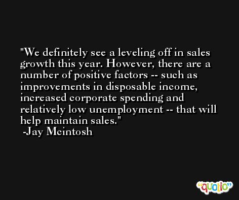 We definitely see a leveling off in sales growth this year. However, there are a number of positive factors -- such as improvements in disposable income, increased corporate spending and relatively low unemployment -- that will help maintain sales. -Jay Mcintosh