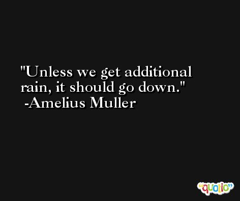 Unless we get additional rain, it should go down. -Amelius Muller