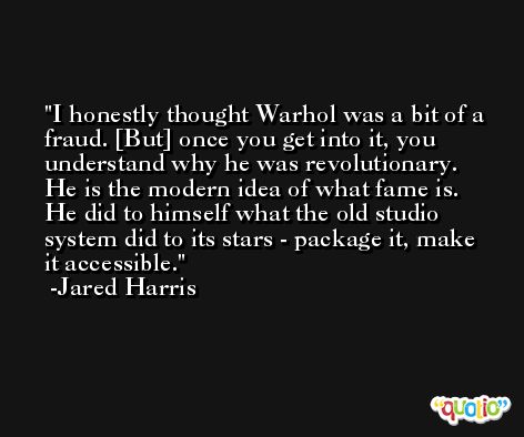 I honestly thought Warhol was a bit of a fraud. [But] once you get into it, you understand why he was revolutionary. He is the modern idea of what fame is. He did to himself what the old studio system did to its stars - package it, make it accessible. -Jared Harris