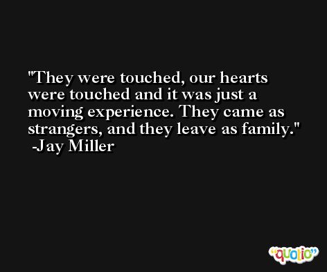 They were touched, our hearts were touched and it was just a moving experience. They came as strangers, and they leave as family. -Jay Miller