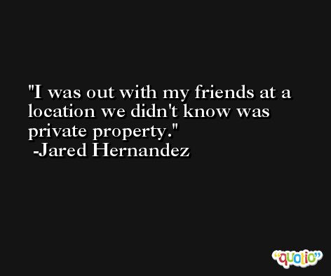 I was out with my friends at a location we didn't know was private property. -Jared Hernandez